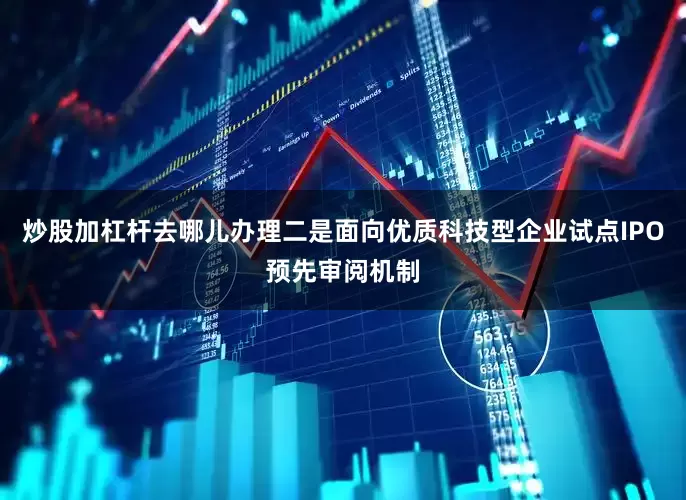 炒股加杠杆去哪儿办理二是面向优质科技型企业试点IPO预先审阅机制