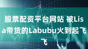 股票配资平台网站 被Lisa带货的Labubu火到起飞
