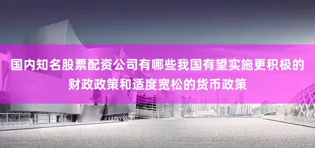 国内知名股票配资公司有哪些我国有望实施更积极的财政政策和适度宽松的货币政策