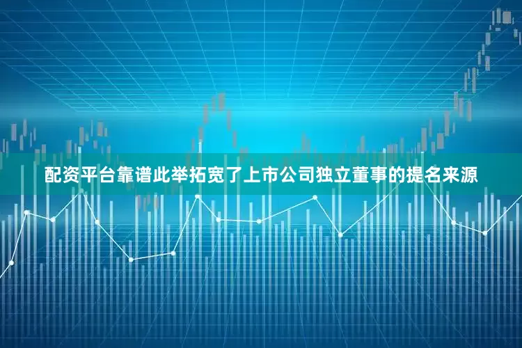 配资平台靠谱此举拓宽了上市公司独立董事的提名来源