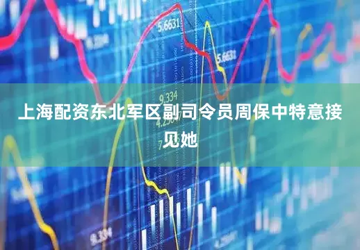 上海配资东北军区副司令员周保中特意接见她