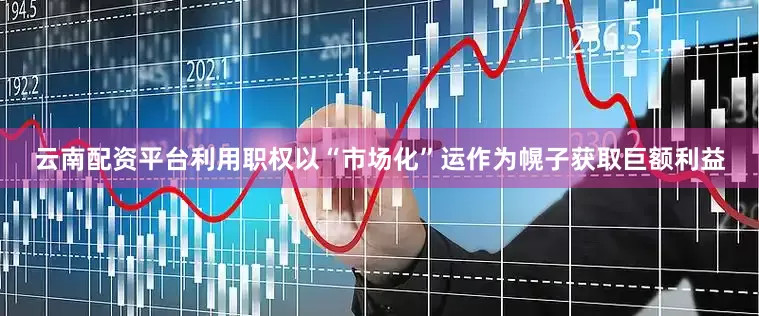 云南配资平台利用职权以“市场化”运作为幌子获取巨额利益