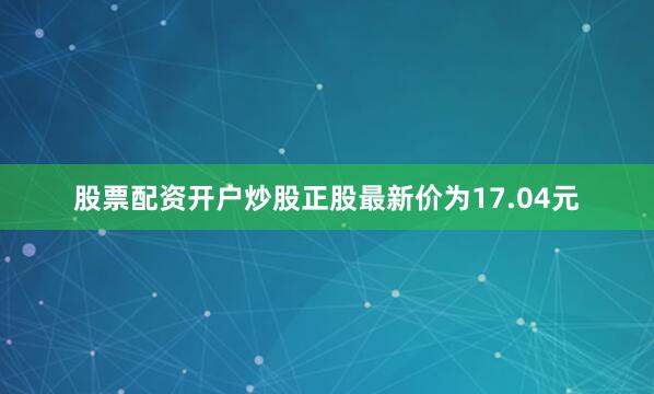 股票配资开户炒股正股最新价为17.04元