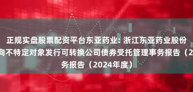 正规实盘股票配资平台东亚药业: 浙江东亚药业股份有限公司向不特定对象发行可转换公司债券受托管理事务报告（2024年度）