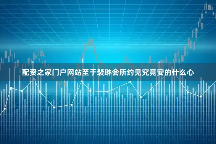 配资之家门户网站至于裴琳会所约见究竟安的什么心