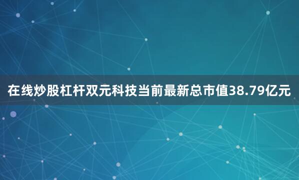 在线炒股杠杆双元科技当前最新总市值38.79亿元