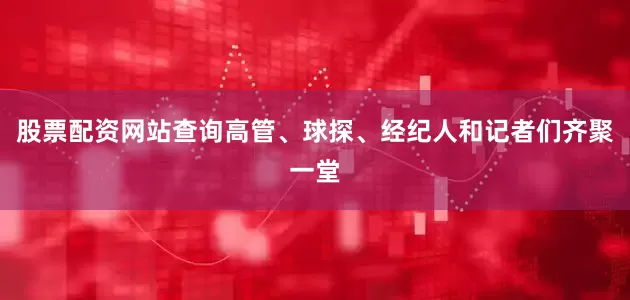 股票配资网站查询高管、球探、经纪人和记者们齐聚一堂
