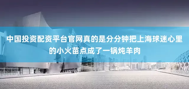 中国投资配资平台官网真的是分分钟把上海球迷心里的小火苗点成了一锅炖羊肉