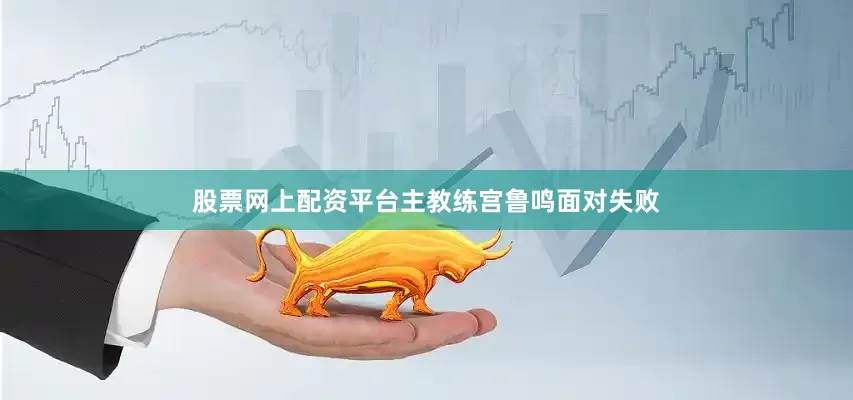 股票网上配资平台主教练宫鲁鸣面对失败