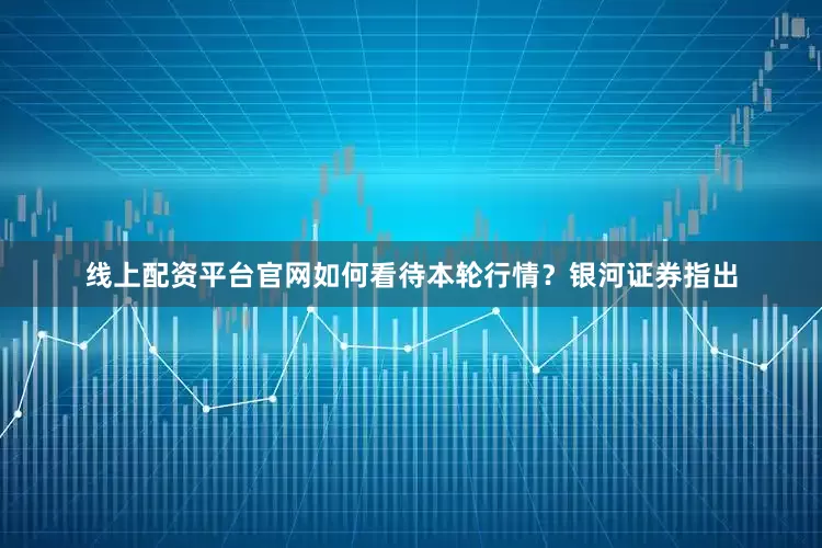 线上配资平台官网如何看待本轮行情？银河证券指出