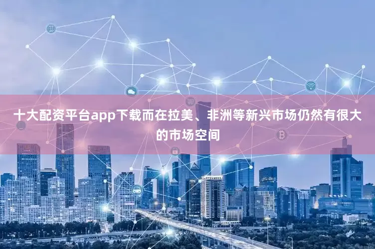 十大配资平台app下载而在拉美、非洲等新兴市场仍然有很大的市场空间