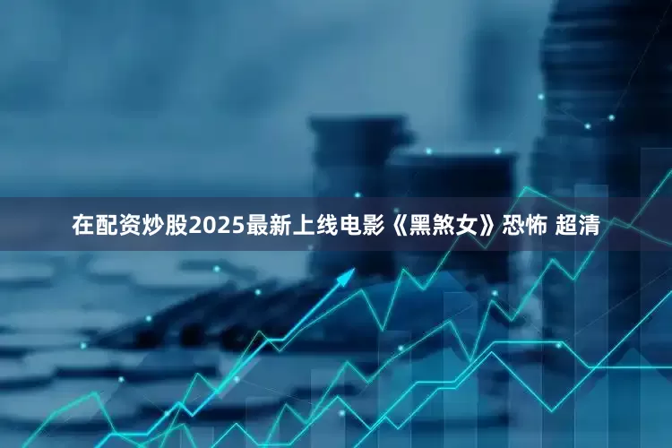 在配资炒股2025最新上线电影《黑煞女》恐怖 超清