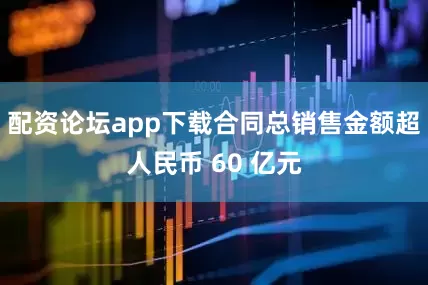 配资论坛app下载合同总销售金额超人民币 60 亿元