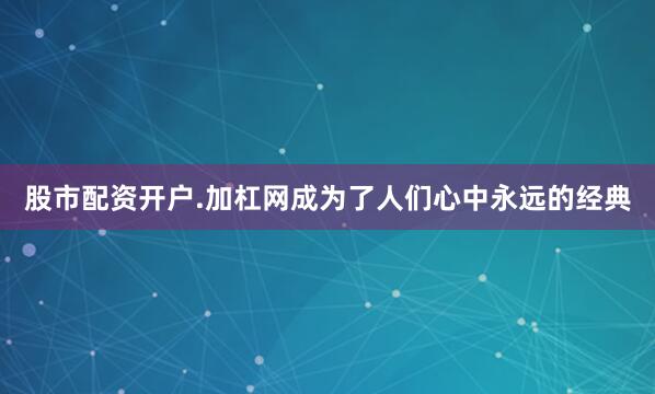 股市配资开户.加杠网成为了人们心中永远的经典