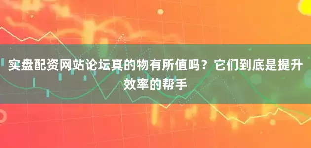 实盘配资网站论坛真的物有所值吗？它们到底是提升效率的帮手