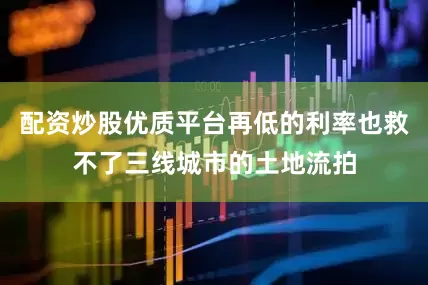 配资炒股优质平台再低的利率也救不了三线城市的土地流拍