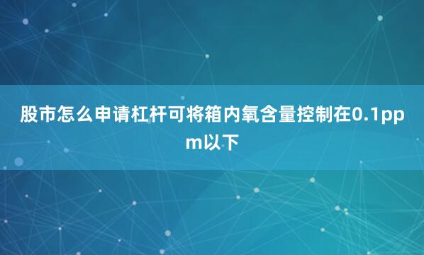 股市怎么申请杠杆可将箱内氧含量控制在0.1ppm以下