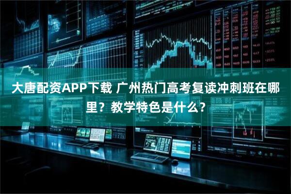 大唐配资APP下载 广州热门高考复读冲刺班在哪里？教学特色是什么？