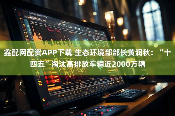 鑫配网配资APP下载 生态环境部部长黄润秋：“十四五”淘汰高排放车辆近2000万辆