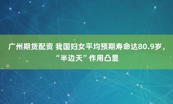 广州期货配资 我国妇女平均预期寿命达80.9岁，“半边天”作用凸显