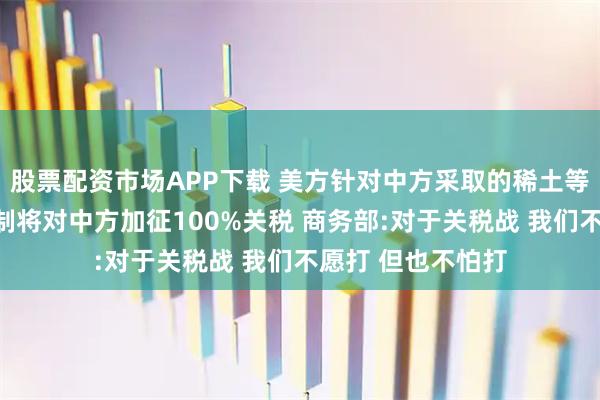 股票配资市场APP下载 美方针对中方采取的稀土等相关物项出口管制将对中方加征100%关税 商务部:对于关税战 我们不愿打 但也不怕打