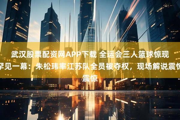 武汉股票配资网APP下载 全运会三人篮球惊现罕见一幕：朱松玮率江苏队全员被夺权，现场解说震惊