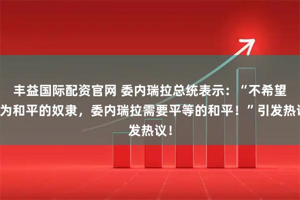 丰益国际配资官网 委内瑞拉总统表示：“不希望成为和平的奴隶，委内瑞拉需要平等的和平！”引发热议！